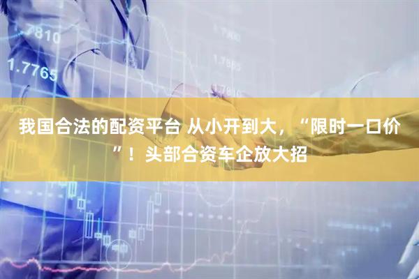 我国合法的配资平台 从小开到大，“限时一口价”！头部合资车企放大招