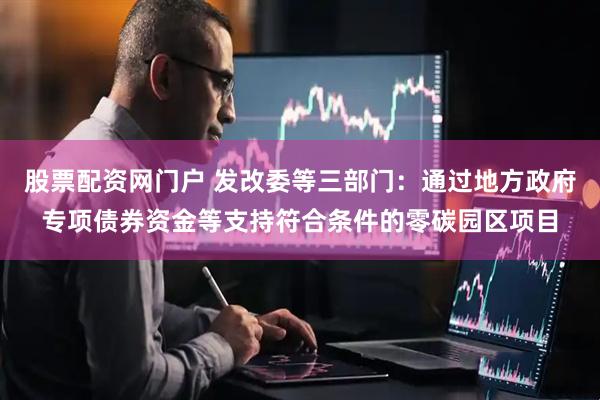 股票配资网门户 发改委等三部门：通过地方政府专项债券资金等支持符合条件的零碳园区项目