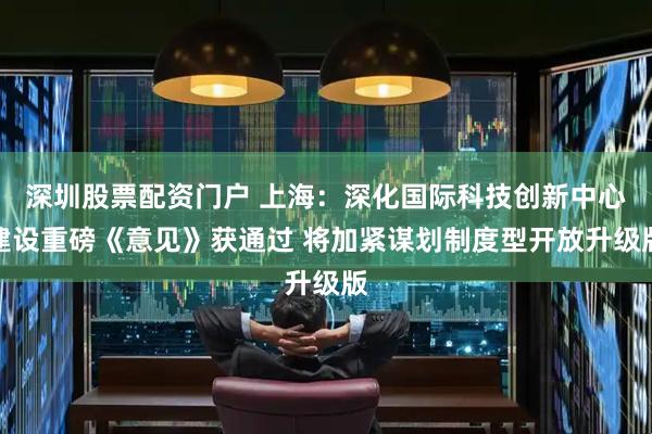 深圳股票配资门户 上海：深化国际科技创新中心建设重磅《意见》获通过 将加紧谋划制度型开放升级版
