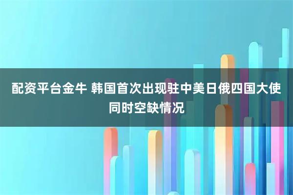 配资平台金牛 韩国首次出现驻中美日俄四国大使同时空缺情况