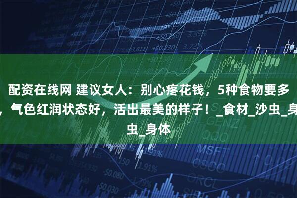 配资在线网 建议女人:别心疼花钱,5种食物要多吃,气色红润状态好,活出最美的样子!_食材_沙虫_身体