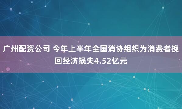 广州配资公司 今年上半年全国消协组织为消费者挽回经济损失4.52亿元