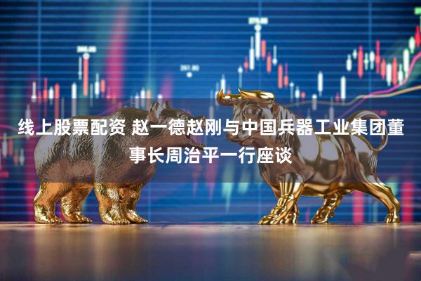 线上股票配资 赵一德赵刚与中国兵器工业集团董事长周治平一行座谈