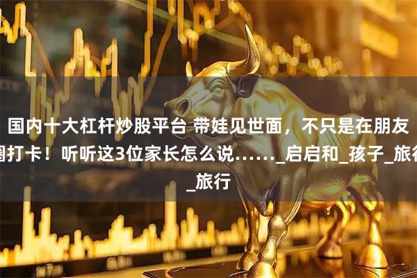 国内十大杠杆炒股平台 带娃见世面，不只是在朋友圈打卡！听听这3位家长怎么说……_启启和_孩子_旅行