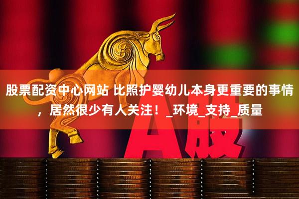 股票配资中心网站 比照护婴幼儿本身更重要的事情，居然很少有人关注！_环境_支持_质量