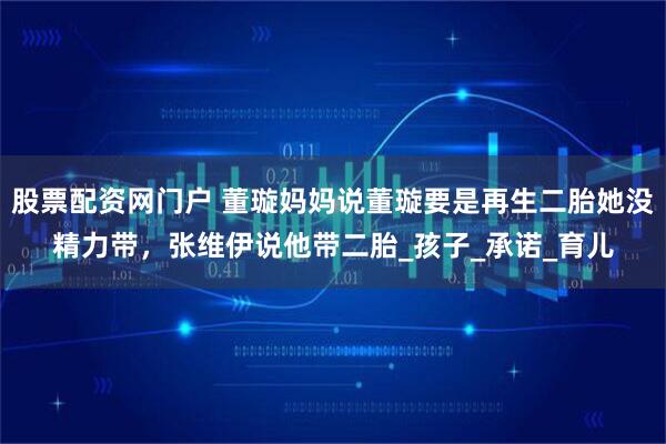 股票配资网门户 董璇妈妈说董璇要是再生二胎她没精力带，张维伊说他带二胎_孩子_承诺_育儿