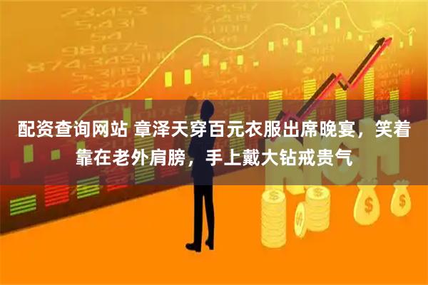 配资查询网站 章泽天穿百元衣服出席晚宴，笑着靠在老外肩膀，手上戴大钻戒贵气