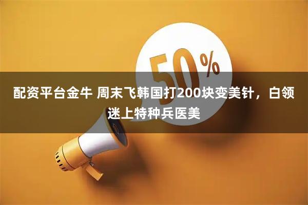 配资平台金牛 周末飞韩国打200块变美针，白领迷上特种兵医美