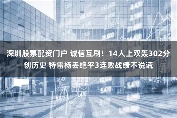 深圳股票配资门户 诚信互刷！14人上双轰302分创历史 特雷杨丢绝平3连败战绩不说谎