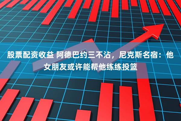 股票配资收益 阿德巴约三不沾，尼克斯名宿：他女朋友或许能帮他练练投篮