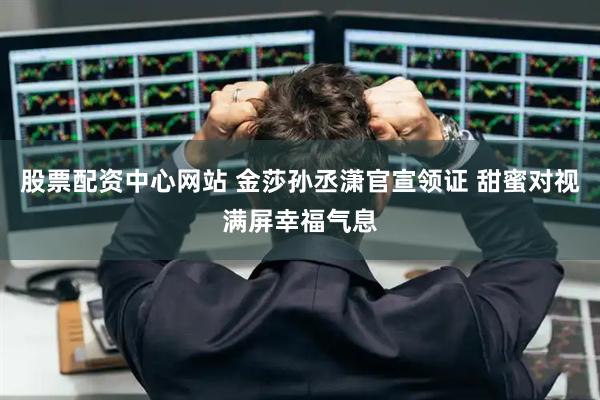 股票配资中心网站 金莎孙丞潇官宣领证 甜蜜对视满屏幸福气息