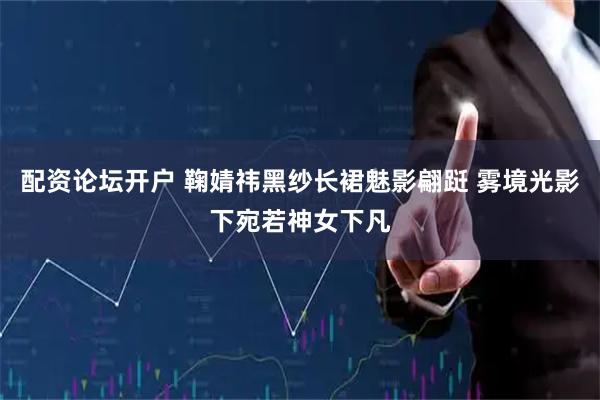 配资论坛开户 鞠婧祎黑纱长裙魅影翩跹 雾境光影下宛若神女下凡