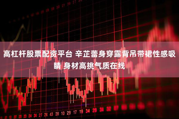 高杠杆股票配资平台 辛芷蕾身穿露背吊带裙性感吸睛 身材高挑气质在线