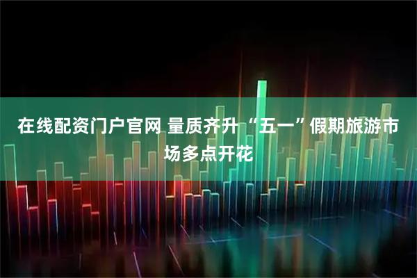 在线配资门户官网 量质齐升 “五一”假期旅游市场多点开花