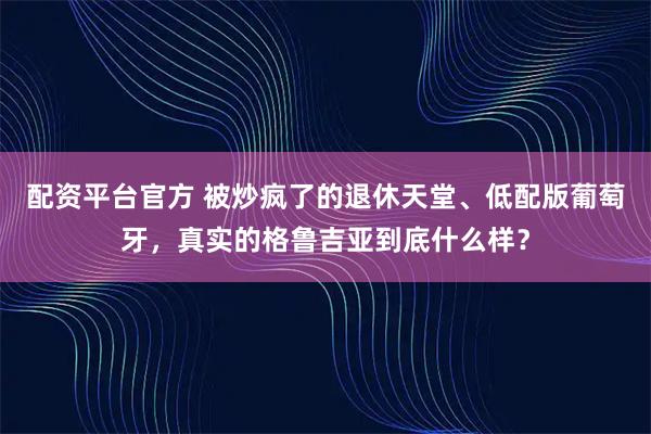 配资平台官方 被炒疯了的退休天堂、低配版葡萄牙，真实的格鲁吉亚到底什么样？