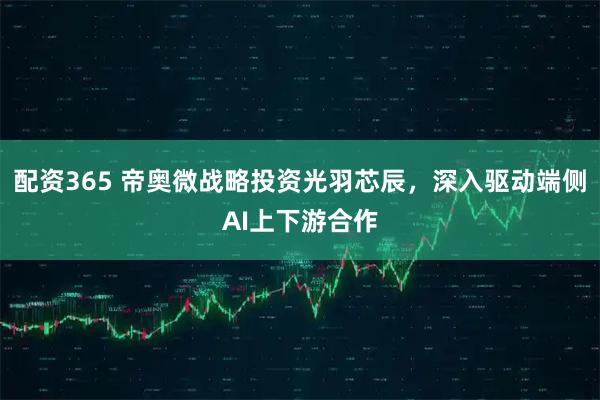 配资365 帝奥微战略投资光羽芯辰，深入驱动端侧AI上下游合作