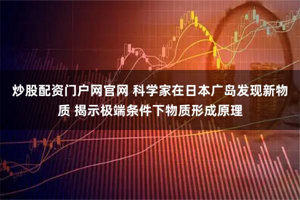 炒股配资门户网官网 科学家在日本广岛发现新物质 揭示极端条件下物质形成原理