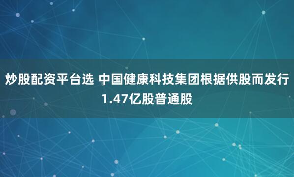 炒股配资平台选 中国健康科技集团根据供股而发行1.47亿股普通股