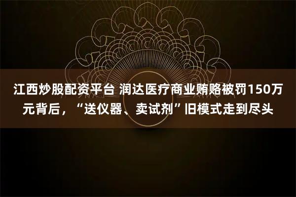 江西炒股配资平台 润达医疗商业贿赂被罚150万元背后，“送仪器、卖试剂”旧模式走到尽头